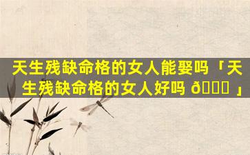 天生残缺命格的女人能娶吗「天生残缺命格的女人好吗 🐟 」